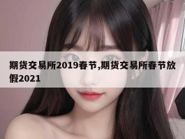 期货交易所2019春节,期货交易所春节放假2021