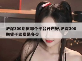 沪深300期货哪个平台开户好,沪深300期货手续费是多少