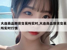 大连商品期货交易所实时,大连商品期货交易所实时行情