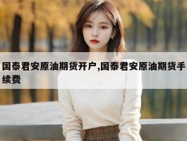 国泰君安原油期货开户,国泰君安原油期货手续费