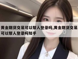 黄金期货交易可以帮人登录吗,黄金期货交易可以帮人登录吗知乎