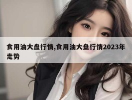 食用油大盘行情,食用油大盘行情2023年走势