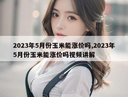 2023年5月份玉米能涨价吗,2023年5月份玉米能涨价吗视频讲解