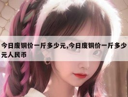今日废铜价一斤多少元,今日废铜价一斤多少元人民币