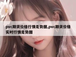 pvc期货价格行情走势图,pvc期货价格实时行情走势图