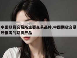 中国期货交易所主要交易品种,中国期货交易所推出的期货产品