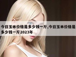 今日玉米价格是多少钱一斤,今日玉米价格是多少钱一斤2023年