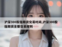 沪深300股指期货交易时间,沪深300股指期货主要交易规则