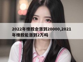 2022年橡胶会涨到20000,2021年橡胶能涨到2万吗