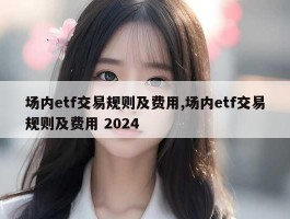 场内etf交易规则及费用,场内etf交易规则及费用 2024