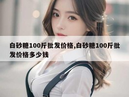 白砂糖100斤批发价格,白砂糖100斤批发价格多少钱