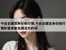 今日全国玉米价格行情,今日全国玉米价格行情形容青春充满活力的词