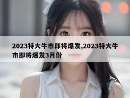 2023特大牛市即将爆发,2023特大牛市即将爆发3月份