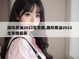 国际原油2022走势图,国际原油2022走势图最新