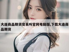 大连商品期货交易所官网电脑版,下载大连商品期货