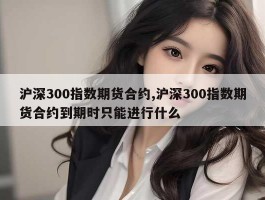 沪深300指数期货合约,沪深300指数期货合约到期时只能进行什么