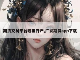 期货交易平台哪里开户,广发期货app下载