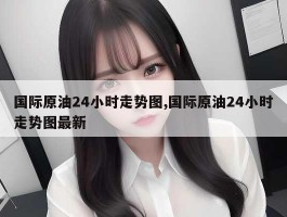 国际原油24小时走势图,国际原油24小时走势图最新