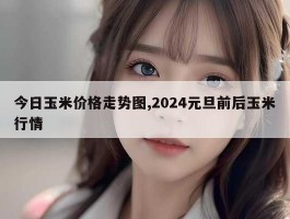 今日玉米价格走势图,2024元旦前后玉米行情