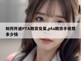 如何开通PTA期货交易,pta期货手续费多少钱