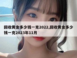 回收黄金多少钱一克2022,回收黄金多少钱一克2023年11月