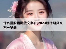 什么是股指期货交割日,2023股指期货交割一览表