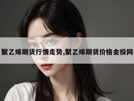 聚乙烯期货行情走势,聚乙烯期货价格金投网