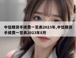 中信期货手续费一览表2023年,中信期货手续费一览表2023年8月