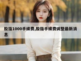 股指1000手续费,股指手续费调整最新消息