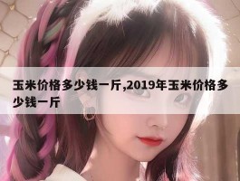 玉米价格多少钱一斤,2019年玉米价格多少钱一斤