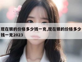 现在银的价格多少钱一克,现在银的价格多少钱一克2023