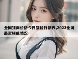 全国猪肉价格今日猪价行情表,2023全国最近猪瘟情况