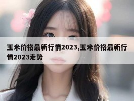 玉米价格最新行情2023,玉米价格最新行情2023走势