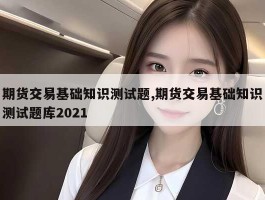 期货交易基础知识测试题,期货交易基础知识测试题库2021