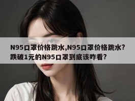 N95口罩价格跳水,N95口罩价格跳水?跌破1元的N95口罩到底该咋看?