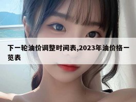 下一轮油价调整时间表,2023年油价格一览表