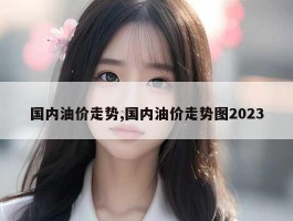 国内油价走势,国内油价走势图2023