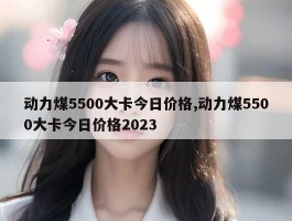 动力煤5500大卡今日价格,动力煤5500大卡今日价格2023