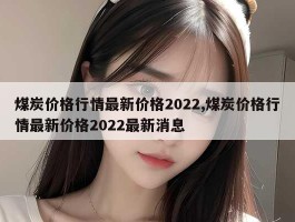 煤炭价格行情最新价格2022,煤炭价格行情最新价格2022最新消息