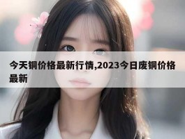 今天铜价格最新行情,2023今日废铜价格最新