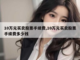 10万元买卖股票手续费,10万元买卖股票手续费多少钱