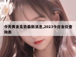 今天黄金走势最新消息,2023今日金价查询表