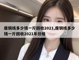 废铜线多少钱一斤回收2021,废铜线多少钱一斤回收2021年价格