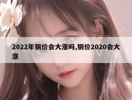 2022年铜价会大涨吗,铜价2020会大涨