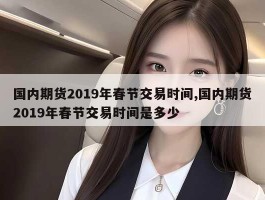 国内期货2019年春节交易时间,国内期货2019年春节交易时间是多少