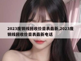 2023废铜线回收价目表最新,2023废铜线回收价目表最新电话