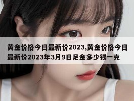 黄金价格今日最新价2023,黄金价格今日最新价2023年3月9日足金多少钱一克