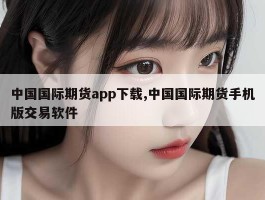 中国国际期货app下载,中国国际期货手机版交易软件