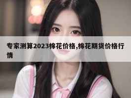 专家测算2023棉花价格,棉花期货价格行情