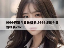 9999纯银今日价格表,9999纯银今日价格表2023